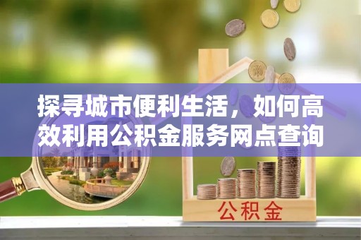 佳木斯探寻城市便利生活，如何高效利用公积金服务网点查询提升办事效率