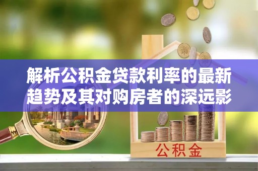 佳木斯解析公积金贷款利率的最新趋势及其对购房者的深远影响