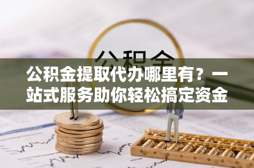 佳木斯公积金提取代办哪里有？一站式服务助你轻松搞定资金难题