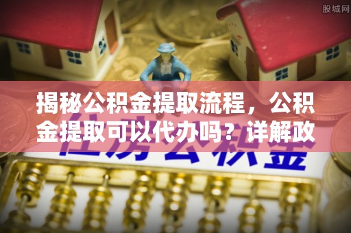 佳木斯揭秘公积金提取流程，公积金提取可以代办吗？详解政策与实操技巧