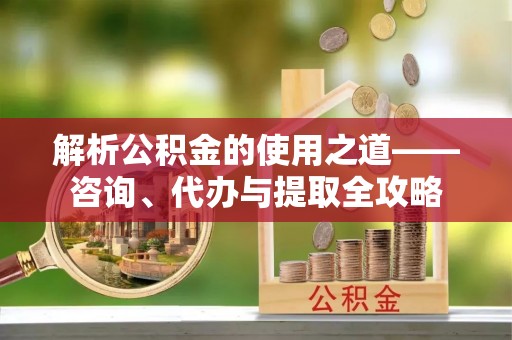 佳木斯解析公积金的使用之道——咨询、代办与提取全攻略