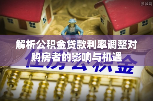佳木斯解析公积金贷款利率调整对购房者的影响与机遇
