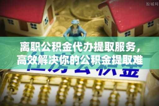 佳木斯离职公积金代办提取服务，高效解决你的公积金提取难题