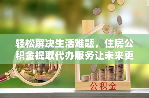佳木斯轻松解决生活难题，住房公积金提取代办服务让未来更安心