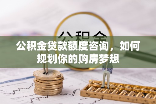 佳木斯公积金贷款额度咨询，如何规划你的购房梦想