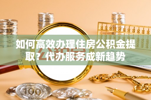 佳木斯如何高效办理住房公积金提取？代办服务成新趋势