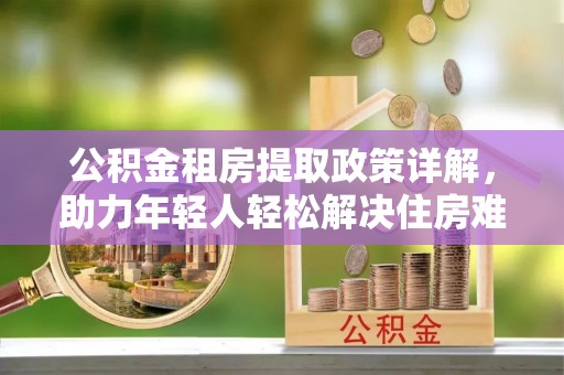 佳木斯公积金租房提取政策详解，助力年轻人轻松解决住房难题
