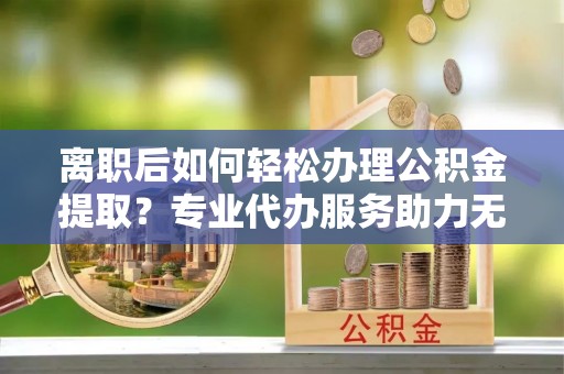 佳木斯离职后如何轻松办理公积金提取？专业代办服务助力无忧
