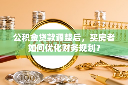 佳木斯公积金贷款调整后，买房者如何优化财务规划？