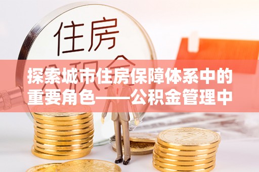 佳木斯探索城市住房保障体系中的重要角色——公积金管理中心