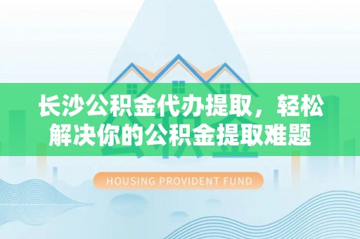 佳木斯长沙公积金代办提取，轻松解决你的公积金提取难题