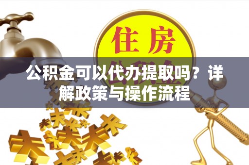 佳木斯公积金可以代办提取吗？详解政策与操作流程