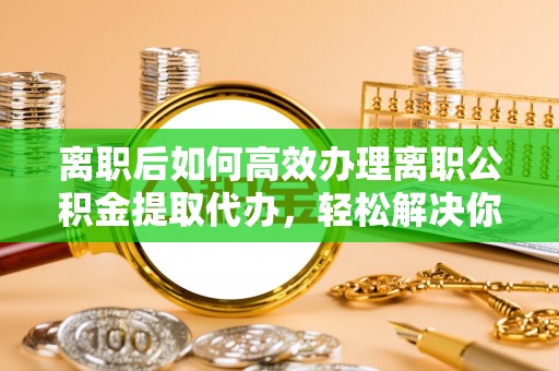 佳木斯离职后如何高效办理离职公积金提取代办，轻松解决你的后顾之忧