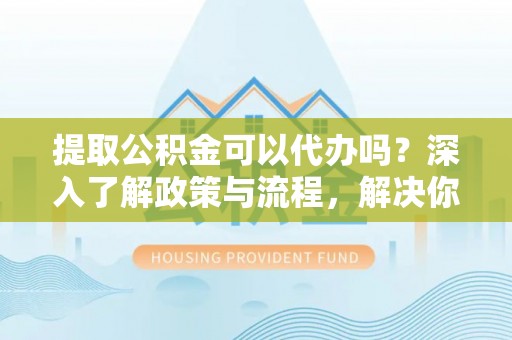 佳木斯提取公积金可以代办吗？深入了解政策与流程，解决你的疑问