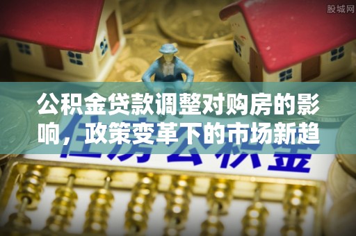 佳木斯公积金贷款调整对购房的影响，政策变革下的市场新趋势