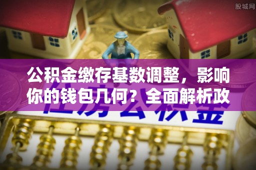 佳木斯公积金缴存基数调整，影响你的钱包几何？全面解析政策与实际收益