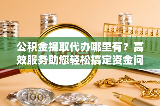 佳木斯公积金提取代办哪里有？高效服务助您轻松搞定资金问题
