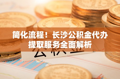 佳木斯简化流程！长沙公积金代办提取服务全面解析