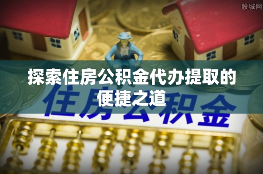 佳木斯探索住房公积金代办提取的便捷之道