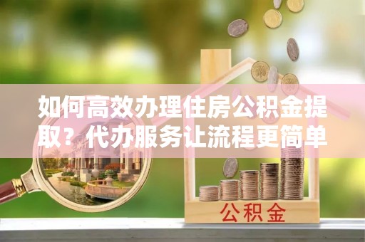 佳木斯如何高效办理住房公积金提取？代办服务让流程更简单