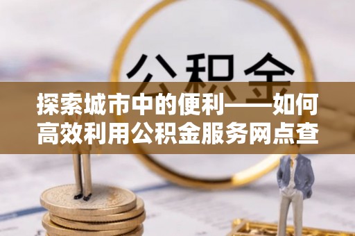 佳木斯探索城市中的便利——如何高效利用公积金服务网点查询功能
